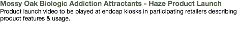 Mossy Oak Biologic Addiction Attractants - Haze Product Launch Product launch video to be played at endcap kiosks in participating retailers describing product features & usage.