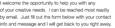 I welcome the opportunity to help you with any of your creative needs. I can be reached most readily by email. Just fill out the form below with your contact info and message and I will get back to you right away. 